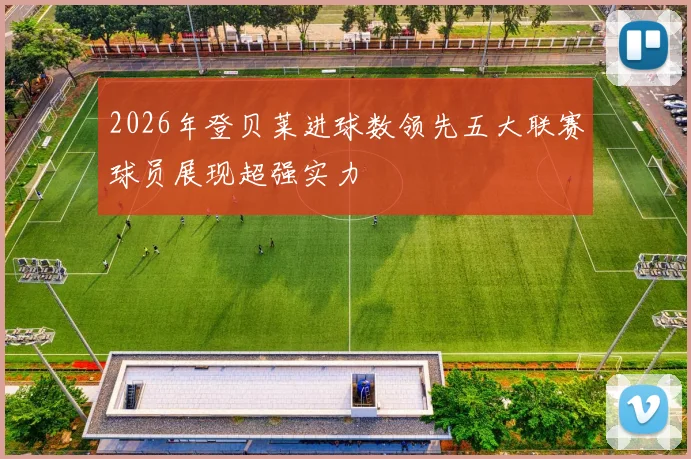 2026年登贝莱进球数领先五大联赛球员展现超强实力