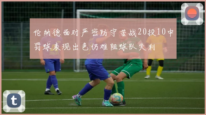 伦纳德面对严密防守苦战20投10中罚球表现出色仍难阻球队失利