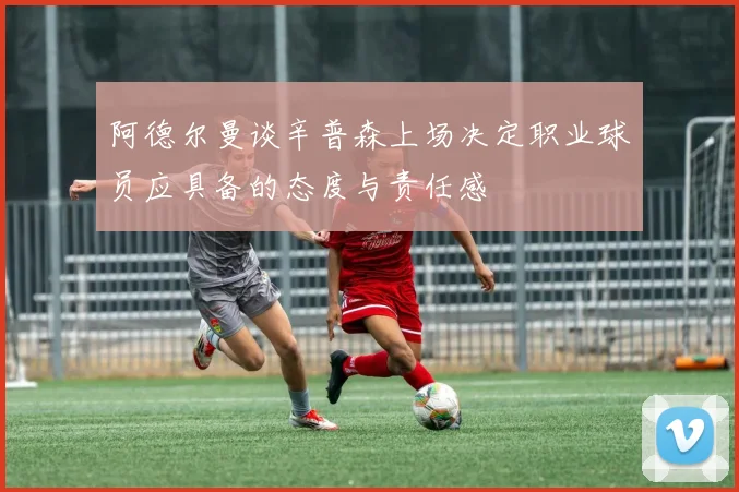 阿德尔曼谈辛普森上场决定职业球员应具备的态度与责任感