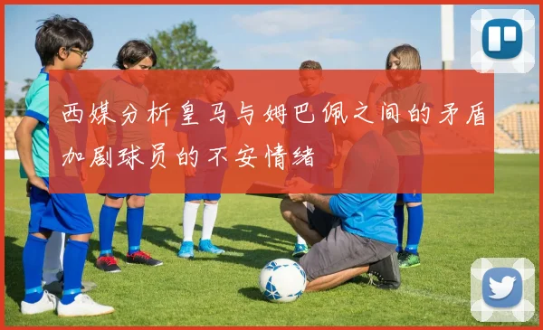 西媒分析皇马与姆巴佩之间的矛盾加剧球员的不安情绪