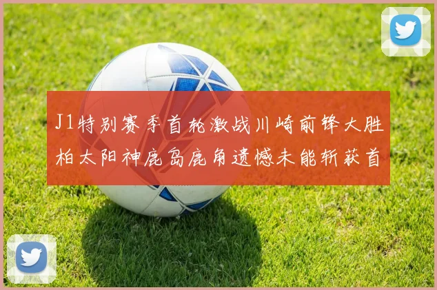 J1特别赛季首轮激战川崎前锋大胜柏太阳神鹿岛鹿角遗憾未能斩获首胜