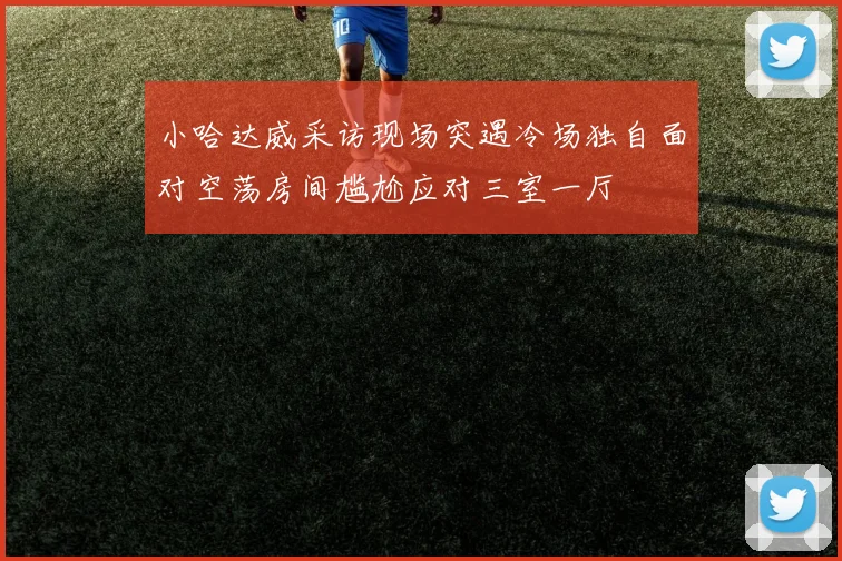 小哈达威采访现场突遇冷场独自面对空荡房间尴尬应对三室一厅