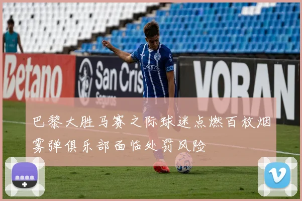 巴黎大胜马赛之际球迷点燃百枚烟雾弹俱乐部面临处罚风险