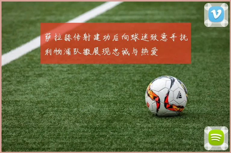 萨拉赫传射建功后向球迷致意手抚利物浦队徽展现忠诚与热爱