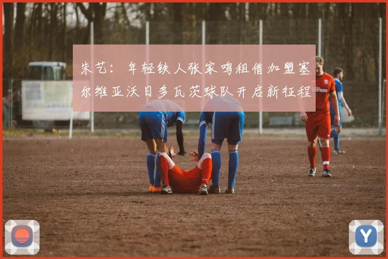 朱艺：年轻铁人张家鸣租借加盟塞尔维亚沃日多瓦茨球队开启新征程