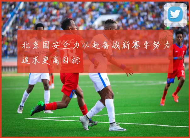 北京国安全力以赴备战新赛季努力追求更高目标