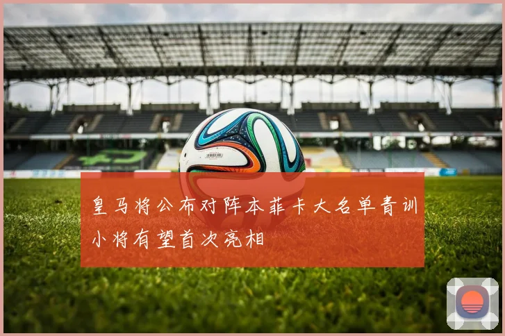 皇马将公布对阵本菲卡大名单青训小将有望首次亮相
