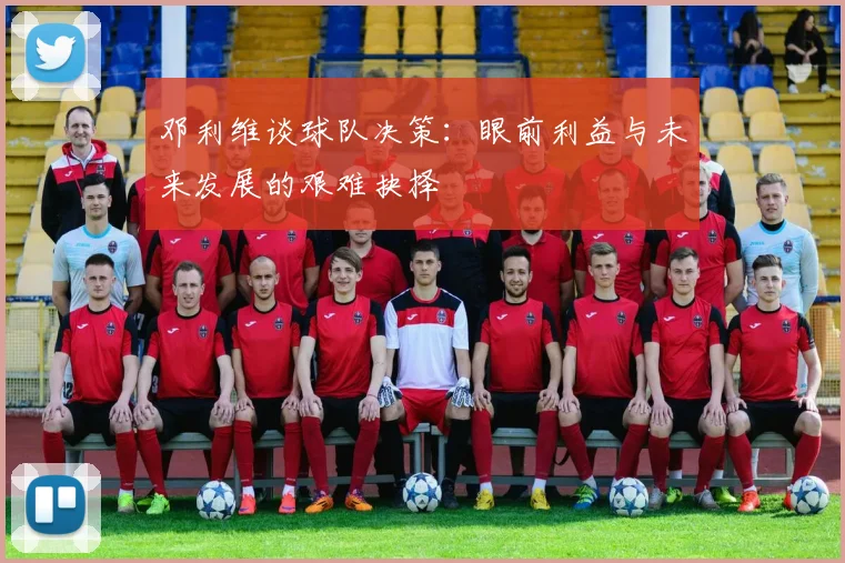 邓利维谈球队决策：眼前利益与未来发展的艰难抉择