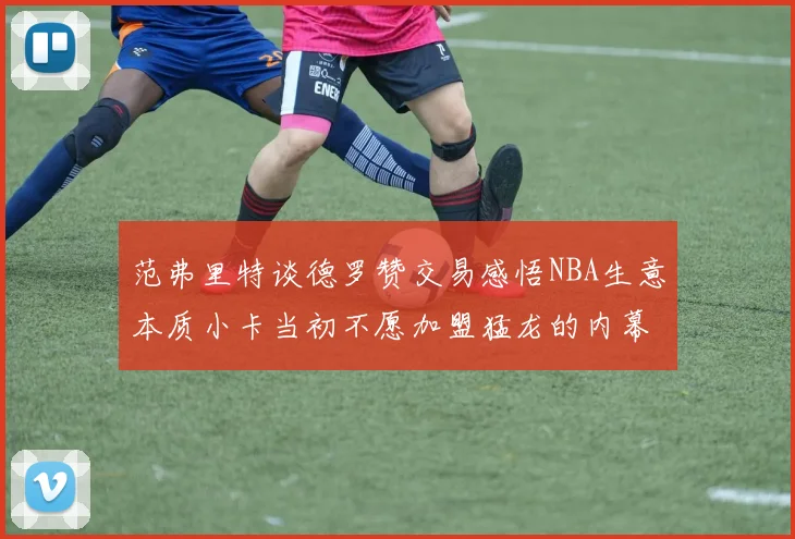 范弗里特谈德罗赞交易感悟NBA生意本质小卡当初不愿加盟猛龙的内幕揭秘