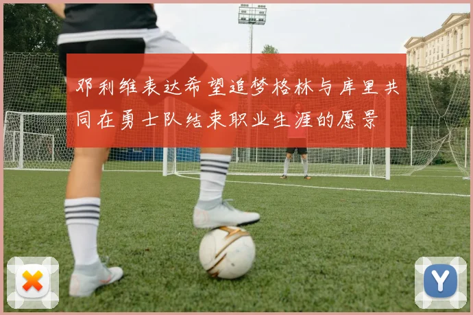 邓利维表达希望追梦格林与库里共同在勇士队结束职业生涯的愿景