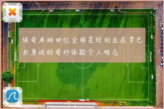 埃奇库姆回忆全明星时刻坐在贾巴尔身边的奇妙体验令人难忘