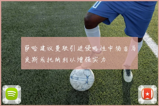 萨哈建议曼联引进侵略性中场吉马良斯或托纳利以增强实力