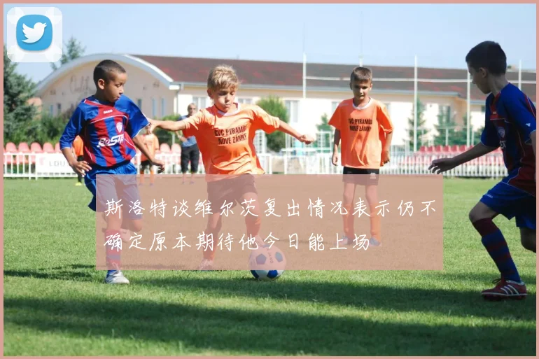 斯洛特谈维尔茨复出情况表示仍不确定原本期待他今日能上场