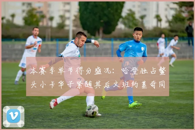 本赛季单节得分盛况：哈登独占鳌头小卡华子紧随其后文班约基奇同创佳绩