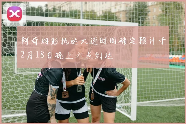 阿奇姆彭抵达大连时间确定预计于2月18日晚上六点到达