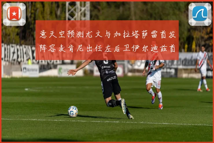 意天空预测尤文与加拉塔萨雷首发阵容麦肯尼出任左后卫伊尔迪兹首发出战