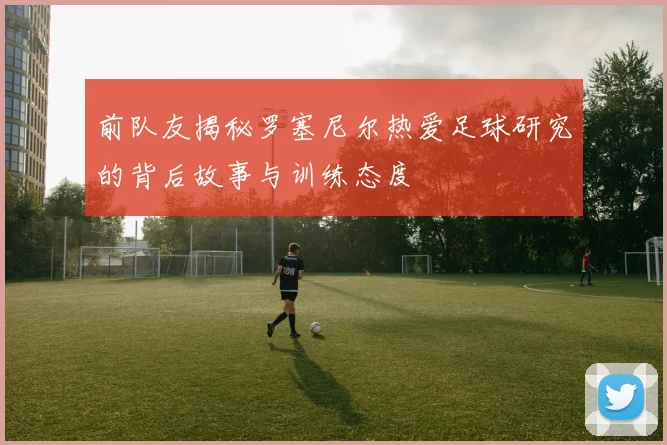 前队友揭秘罗塞尼尔热爱足球研究的背后故事与训练态度
